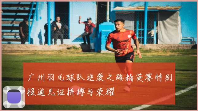 广州羽毛球队逆袭之路精英赛特别报道见证拼搏与荣耀