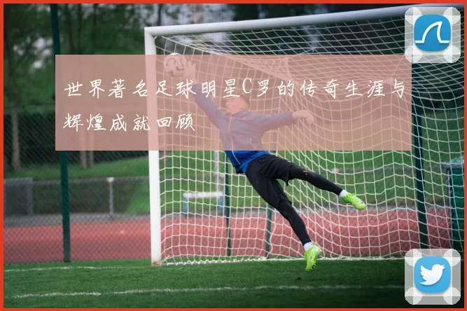 世界著名足球明星C罗的传奇生涯与辉煌成就回顾