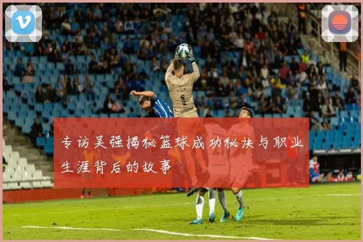 专访吴强揭秘篮球成功秘诀与职业生涯背后的故事