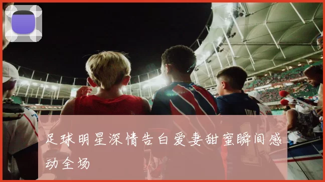 足球明星深情告白爱妻甜蜜瞬间感动全场