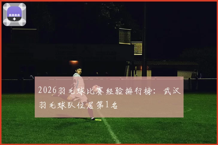 2026羽毛球比赛经验排行榜：武汉羽毛球队位居第1名