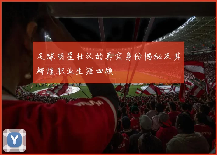足球明星壮汉的真实身份揭秘及其辉煌职业生涯回顾