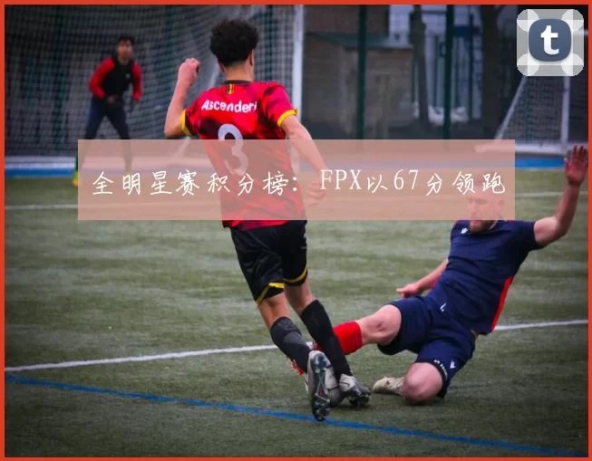 全明星赛积分榜：FPX以67分领跑