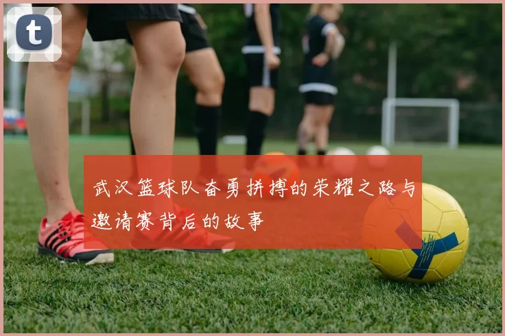 武汉篮球队奋勇拼搏的荣耀之路与邀请赛背后的故事