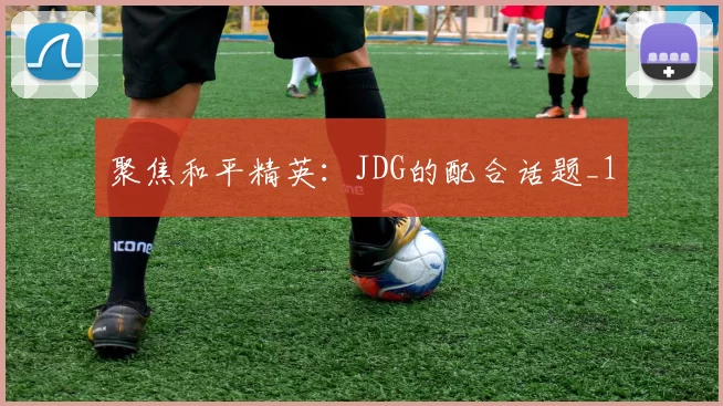 聚焦和平精英：JDG的配合话题_1